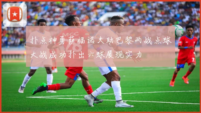 扑点神勇萨福诺夫助巴黎两战点球大战成功扑出六球展现实力