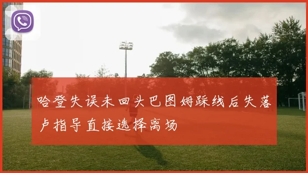 哈登失误未回头巴图姆踩线后失落卢指导直接选择离场