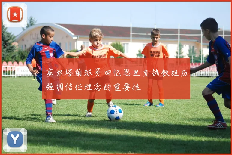 塞尔塔前球员回忆恩里克执教经历强调信任理念的重要性