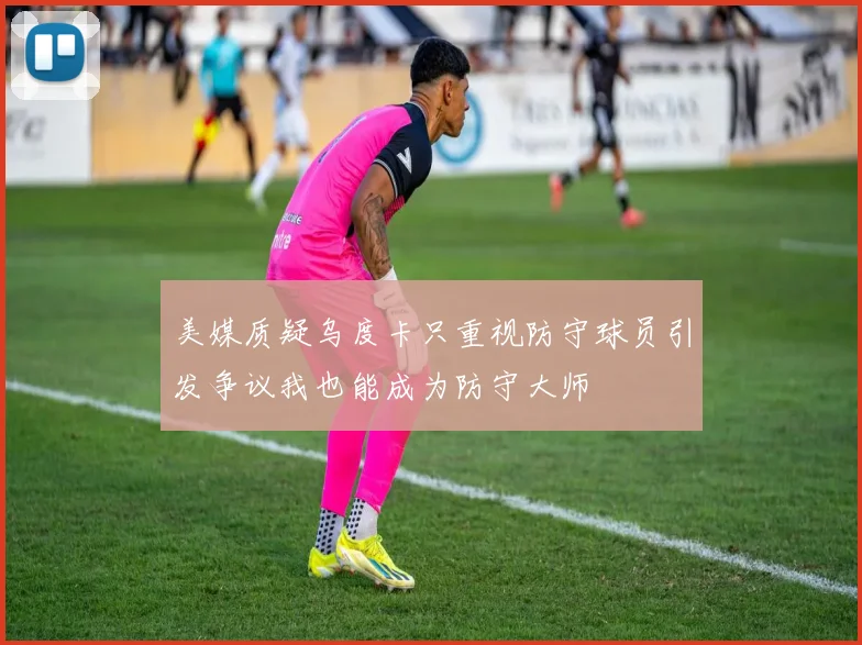 美媒质疑乌度卡只重视防守球员引发争议我也能成为防守大师