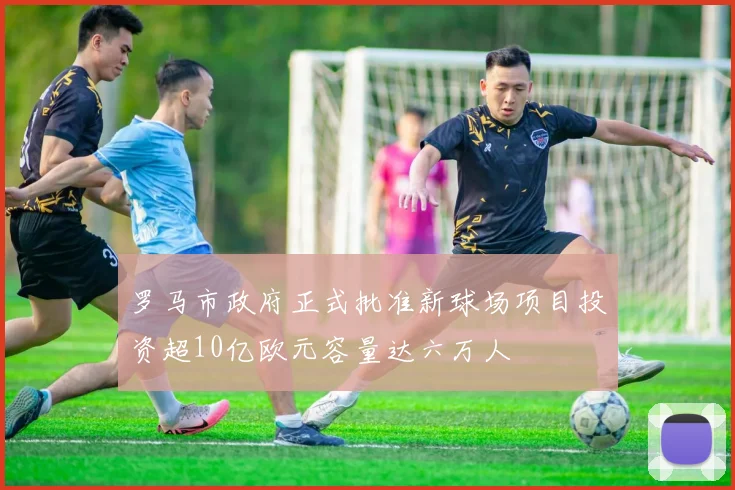 罗马市政府正式批准新球场项目投资超10亿欧元容量达六万人