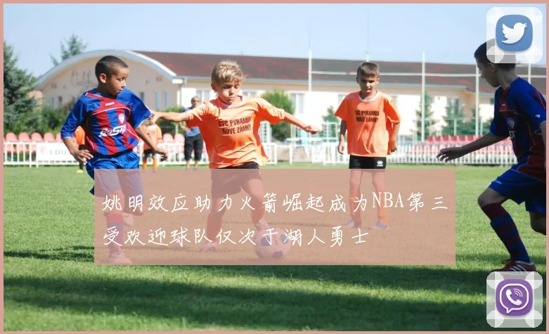 姚明效应助力火箭崛起成为NBA第三受欢迎球队仅次于湖人勇士