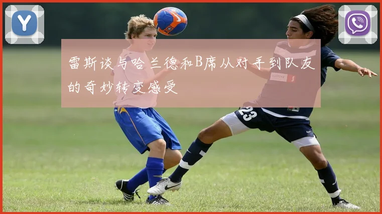 雷斯谈与哈兰德和B席从对手到队友的奇妙转变感受