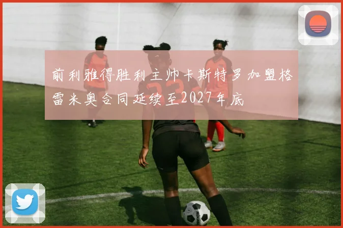 前利雅得胜利主帅卡斯特罗加盟格雷米奥合同延续至2027年底