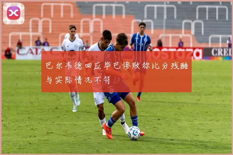 巴尔韦德回应毕巴惨败称比分残酷与实际情况不符