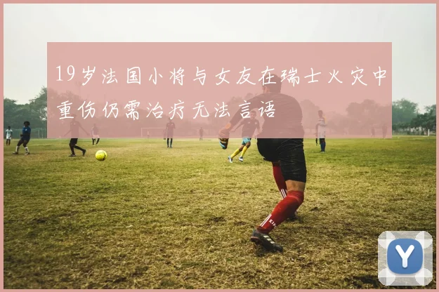 19岁法国小将与女友在瑞士火灾中重伤仍需治疗无法言语