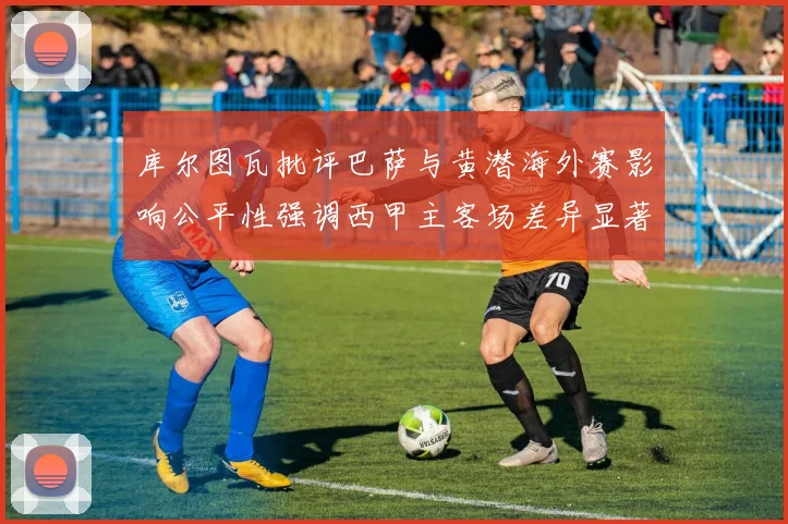 库尔图瓦批评巴萨与黄潜海外赛影响公平性强调西甲主客场差异显著