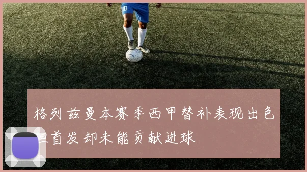 格列兹曼本赛季西甲替补表现出色但首发却未能贡献进球
