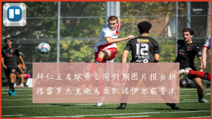 拜仁五名球员合同到期图片报分析格雷罗杰克逊或离队诺伊尔前景未定