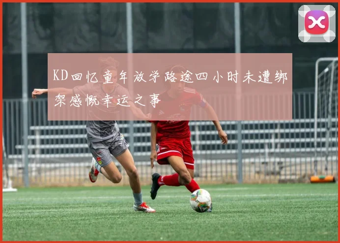 KD回忆童年放学路途四小时未遭绑架感慨幸运之事