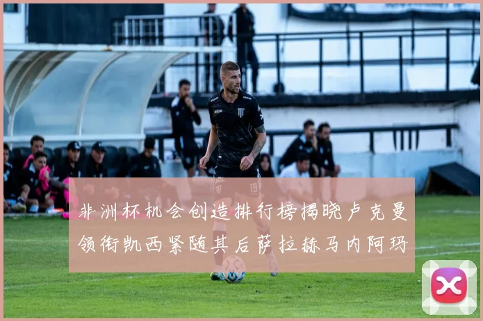 非洲杯机会创造排行榜揭晓卢克曼领衔凯西紧随其后萨拉赫马内阿玛德跻身前五