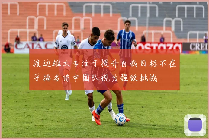 渡边雄太专注于提升自我目标不在乎排名将中国队视为强敌挑战