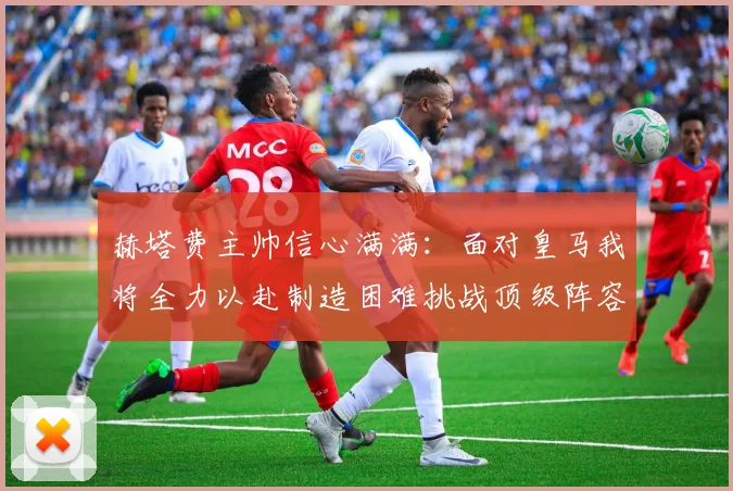 赫塔费主帅信心满满：面对皇马我将全力以赴制造困难挑战顶级阵容