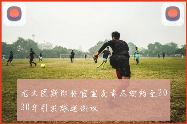 尤文图斯即将官宣麦肯尼续约至2030年引发球迷热议
