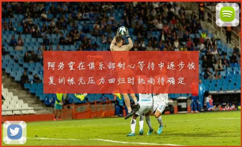 阿劳霍在俱乐部耐心等待中逐步恢复训练无压力回归时机尚待确定