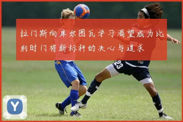 拉门斯向库尔图瓦学习渴望成为比利时门将新标杆的决心与追求