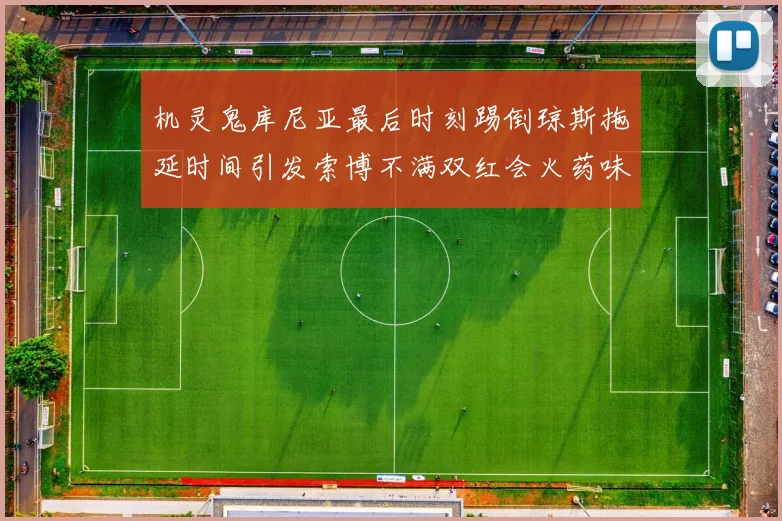 机灵鬼库尼亚最后时刻踢倒琼斯拖延时间引发索博不满双红会火药味十足
