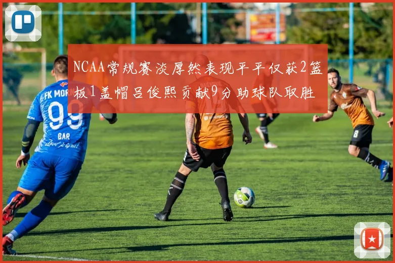 NCAA常规赛淡厚然表现平平仅获2篮板1盖帽吕俊熙贡献9分助球队取胜