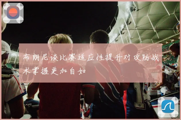 布朗尼谈比赛适应性提升对攻防战术掌握更加自如