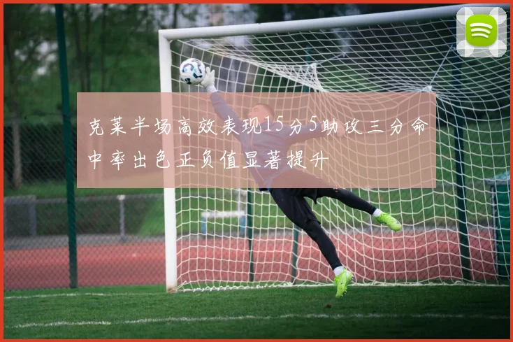 克莱半场高效表现15分5助攻三分命中率出色正负值显著提升