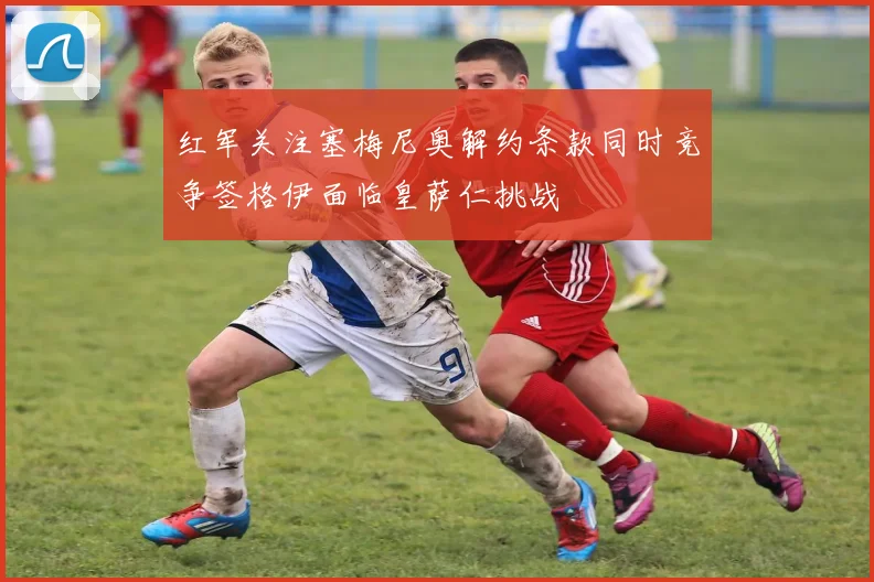 红军关注塞梅尼奥解约条款同时竞争签格伊面临皇萨仁挑战