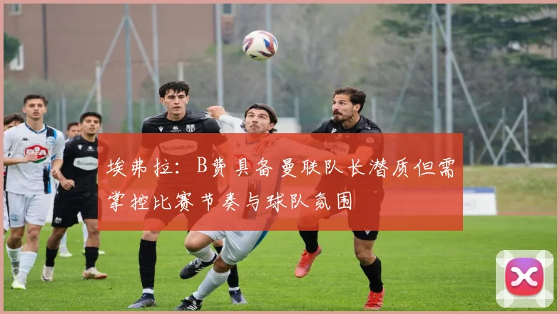 埃弗拉：B费具备曼联队长潜质但需掌控比赛节奏与球队氛围
