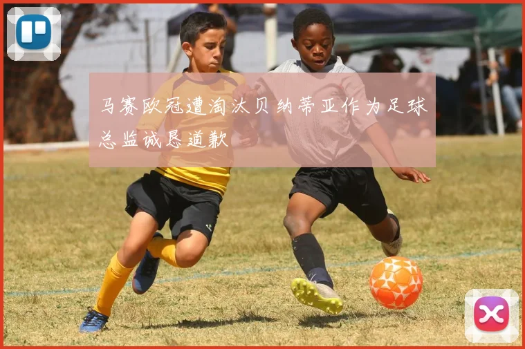 马赛欧冠遭淘汰贝纳蒂亚作为足球总监诚恳道歉