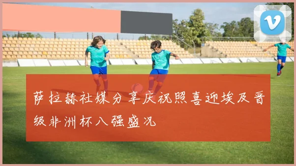 萨拉赫社媒分享庆祝照喜迎埃及晋级非洲杯八强盛况