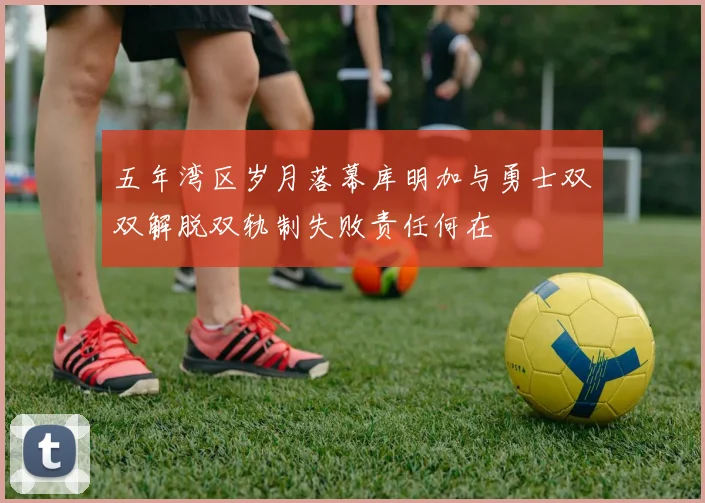 五年湾区岁月落幕库明加与勇士双双解脱双轨制失败责任何在