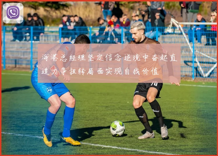 海港总经理坚定信念逆境中奋起直追力争扭转局面实现自我价值