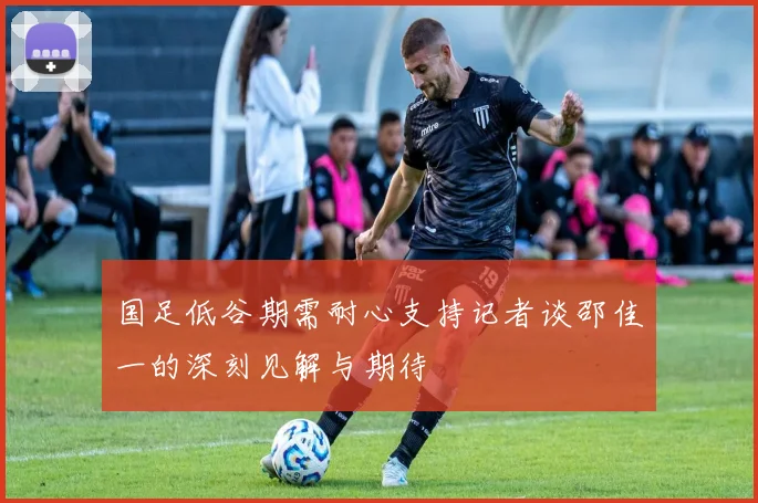 国足低谷期需耐心支持记者谈邵佳一的深刻见解与期待