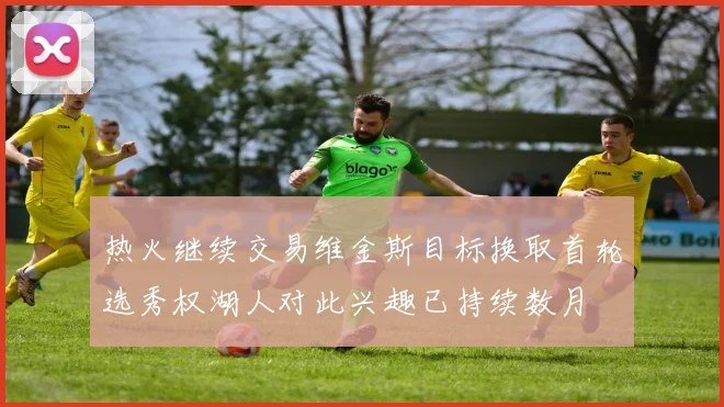 热火继续交易维金斯目标换取首轮选秀权湖人对此兴趣已持续数月