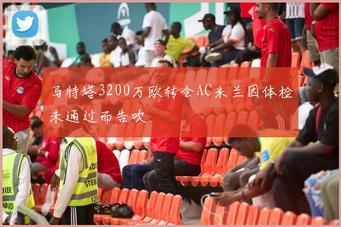马特塔3200万欧转会AC米兰因体检未通过而告吹