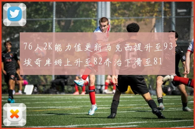 76人2K能力值更新马克西提升至93埃奇库姆上升至82乔治下滑至81