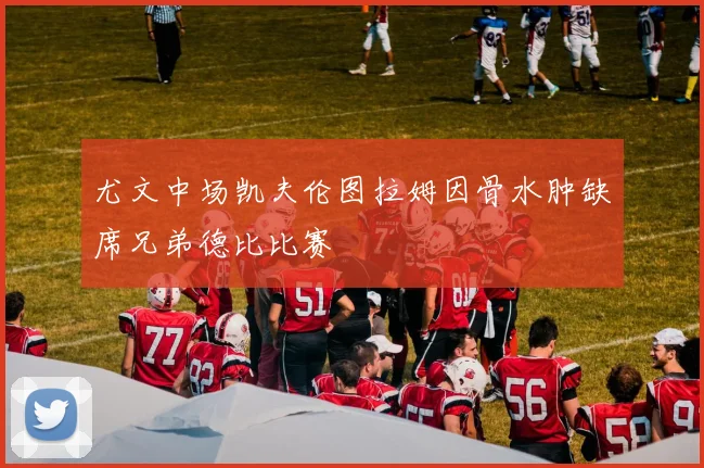 尤文中场凯夫伦图拉姆因骨水肿缺席兄弟德比比赛
