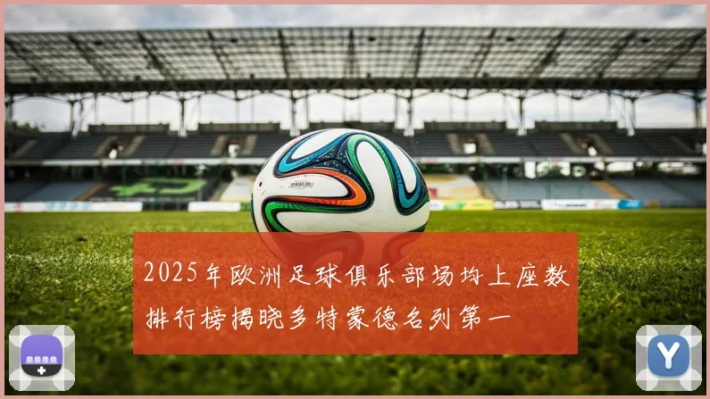 2025年欧洲足球俱乐部场均上座数排行榜揭晓多特蒙德名列第一