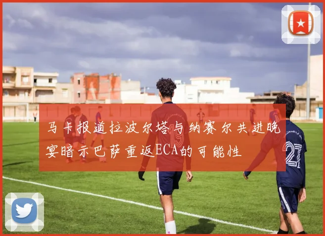 马卡报道拉波尔塔与纳赛尔共进晚宴暗示巴萨重返ECA的可能性