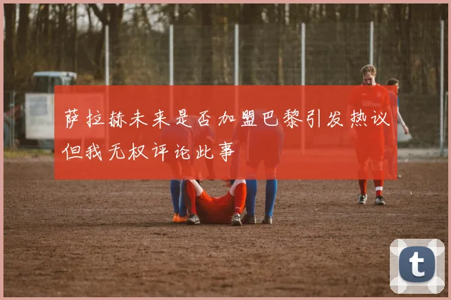 萨拉赫未来是否加盟巴黎引发热议但我无权评论此事