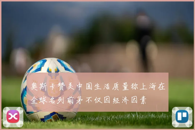 奥斯卡赞美中国生活质量称上海在全球名列前茅不仅因经济因素